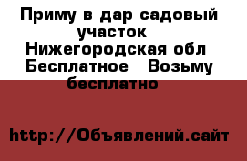 Приму в дар садовый участок - Нижегородская обл. Бесплатное » Возьму бесплатно   